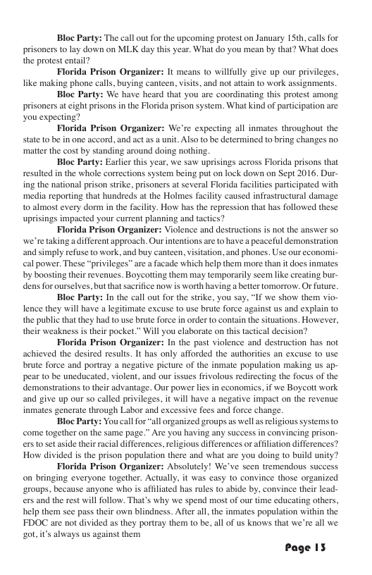 Bloc Party: The call out for the upcoming protest on January 15th, calls for prisoners to lay down on MLK day this year. What do you mean by that? What does the protest entail? Florida Prison Organizer: It means to willfully give up our privileges, like making phone calls, buying canteen, visits, and not attain to work assignments. Bloc Party: We have heard that you are coordinating this protest among prisoners at eight prisons in the Florida prison system. What kind of participation are you expecting? Florida Prison Organizer: We’re expecting all inmates throughout the state to be in one accord, and act as a unit. Also to be determined to bring changes no. ‘matter the cost by standing around doing nothing. Bloc Party: Earlicr this year, we saw uprisings across Florida prisons that resulted in the whole corrections system being put on lack down on Sept 2016. Dur- ing the national prison strike, prisoners at several Florida facilities participated with ‘media reporting that hundreds at the Holmes facility caused infrastructural damage to almost every dorm in the facility. How has the repression that has followed these uprisings impacted your current planning and tactics? Florida Prison Organizer: Violence and destructions s not the answer so we’re taking a different approach. Our intentions are to have a peaceful demonstration and simply refuse to work, and buy canteen, visitation, and phones. Use our economi- cal power. These “privileges” are a facade which help them more than it does inmates by boosting their revenues. Boycotting them may temporarily seem like creating bur- dens for ourselves, but that sacrifice now s worth having a better tomorrow. Or future. Bloc Party: In the call out for the strike, you say, “If we show them vi lence they will have a legitimate excuse to use brute force against us and explain o the public that they had to use brute force in order to contain the situations. However, their weakness is their pocket.” Will you elaborate on this tactical decision? Florida Prison Organizer: In the past violence and destruction has not achieved the desired results. It has only afforded the authorities an excuse to use brute force and portray a negative picture of the inmate population making us ap- pear to be uneducated, violent, and our issues frivolous redirecting the focus of the demonstrations to their advantage. Our power lies in economics. if we Boycolt work and give up our so called privileges, it will have a negative impact on the revenue inmates generate through Labor and excessive fees and force change. ‘all organized groups as well as religious systems to come together on the same page.” Are you having any success in convincing prison- ers to set aside their racial differences, religious differences or affiliation differences? How divided is the prison population there and what are you doing to build unity? Florida Prison Organizer: Absolutely! We’ve seen tremendous suc on bringing everyone together. Actually, it was easy to convince those organized ‘groups, because anyone who is affiliated has rules to abide by, convince their lead- ers and the rest will follow. That’s why we spend most of our time educating others, help them see pass their own blindness. After all, the inmates population within the FDOC are not divided as they portray them to be. all of us knows that we’re all we g0t,its always us against them Page IS